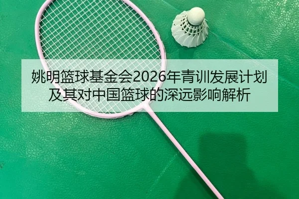 姚明篮球基金会2026年青训发展计划及其对中国篮球的深远影响解析