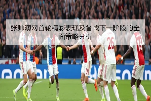 张帅澳网首轮精彩表现及备战下一阶段的全面策略分析